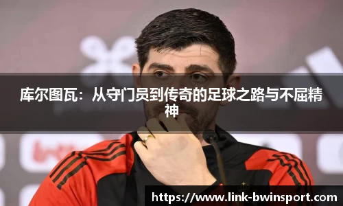 库尔图瓦：从守门员到传奇的足球之路与不屈精神