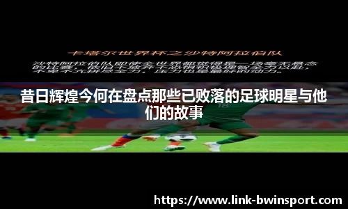 昔日辉煌今何在盘点那些已败落的足球明星与他们的故事