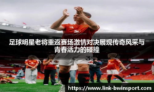 足球明星老将重返赛场激情对决展现传奇风采与青春活力的碰撞