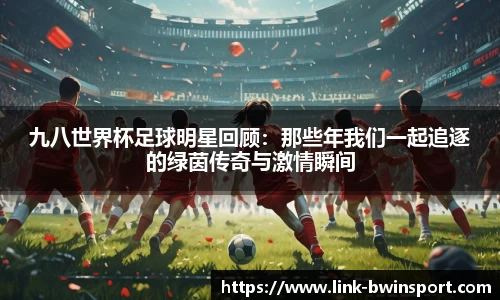 九八世界杯足球明星回顾：那些年我们一起追逐的绿茵传奇与激情瞬间